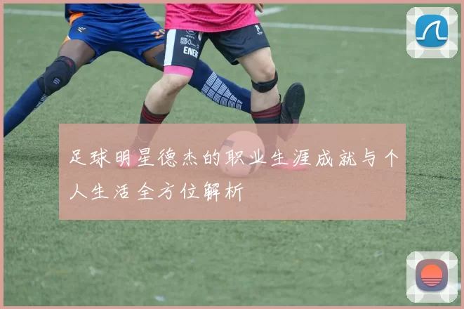 足球明星德杰的职业生涯成就与个人生活全方位解析