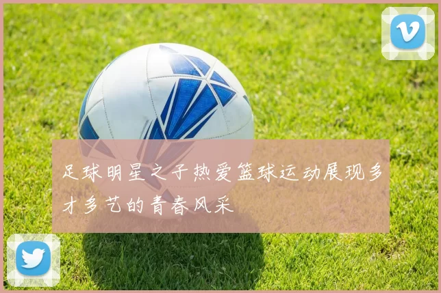 足球明星之子热爱篮球运动展现多才多艺的青春风采