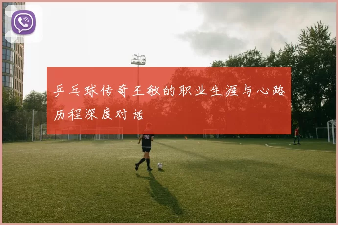 乒乓球传奇王敏的职业生涯与心路历程深度对话