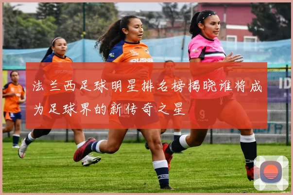 法兰西足球明星排名榜揭晓谁将成为足球界的新传奇之星