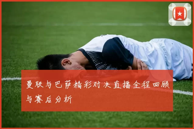 曼联与巴萨精彩对决直播全程回顾与赛后分析