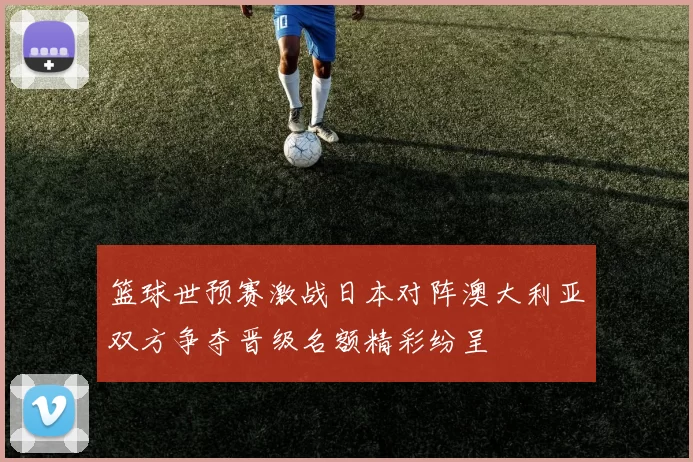 篮球世预赛激战日本对阵澳大利亚双方争夺晋级名额精彩纷呈