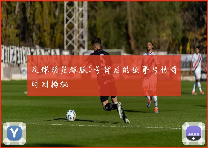 足球明星球服5号背后的故事与传奇时刻揭秘