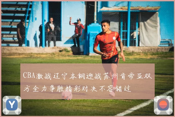 CBA激战辽宁本钢迎战苏州肯帝亚双方全力争胜精彩对决不容错过