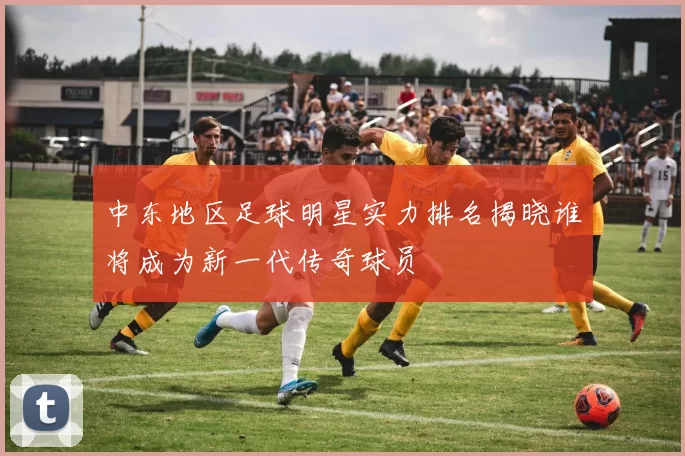 中东地区足球明星实力排名揭晓谁将成为新一代传奇球员