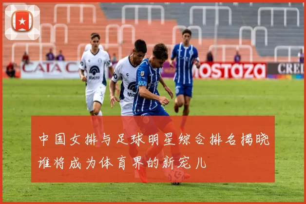 中国女排与足球明星综合排名揭晓谁将成为体育界的新宠儿