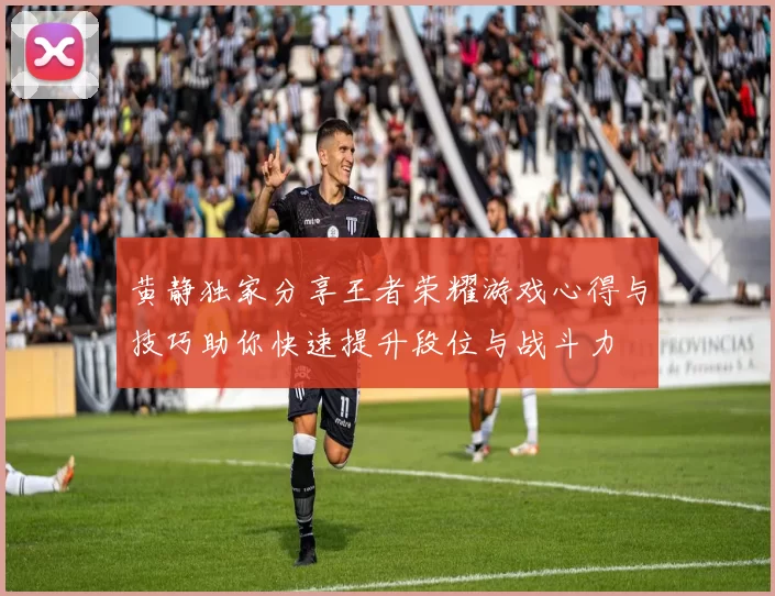 黄静独家分享王者荣耀游戏心得与技巧助你快速提升段位与战斗力