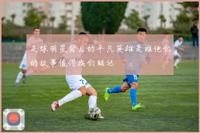 足球明星背后的平凡英雄是谁他们的故事值得我们铭记
