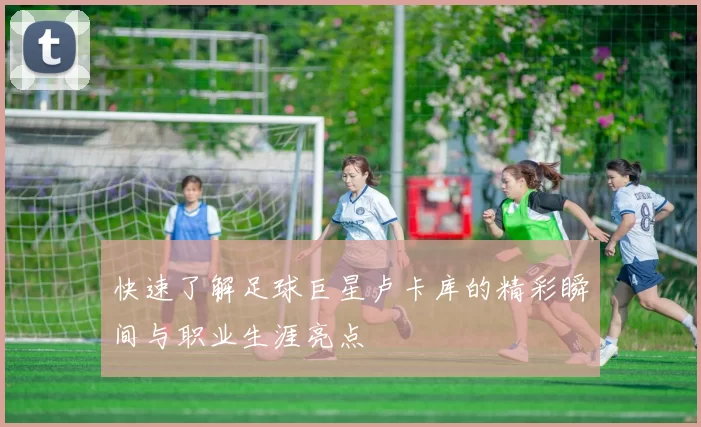 快速了解足球巨星卢卡库的精彩瞬间与职业生涯亮点