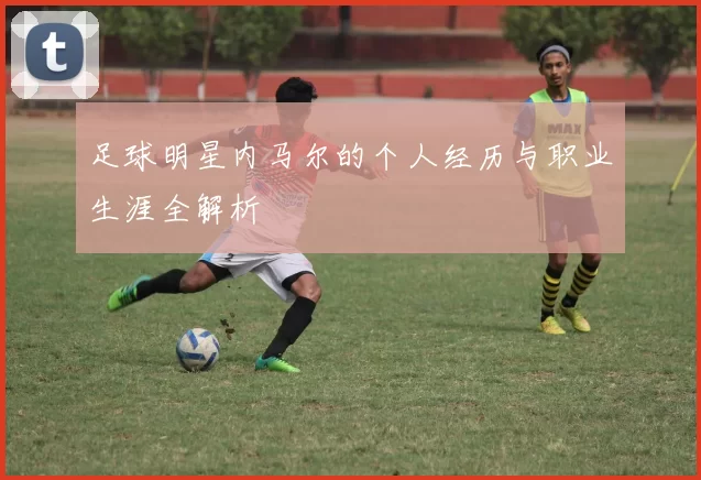 足球明星内马尔的个人经历与职业生涯全解析