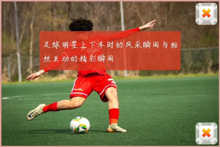 足球明星上下车时的风采瞬间与粉丝互动的精彩瞬间