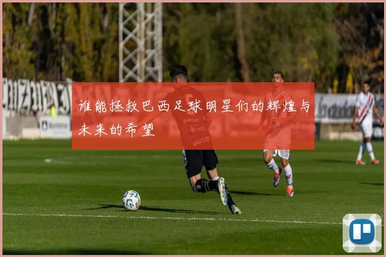 谁能拯救巴西足球明星们的辉煌与未来的希望