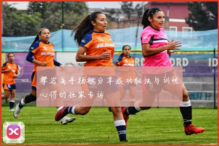攀岩高手杨敏分享成功秘诀与训练心得的独家专访
