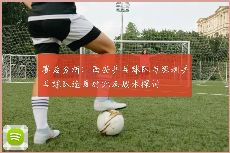 赛后分析：西安乒乓球队与深圳乒乓球队速度对比及战术探讨