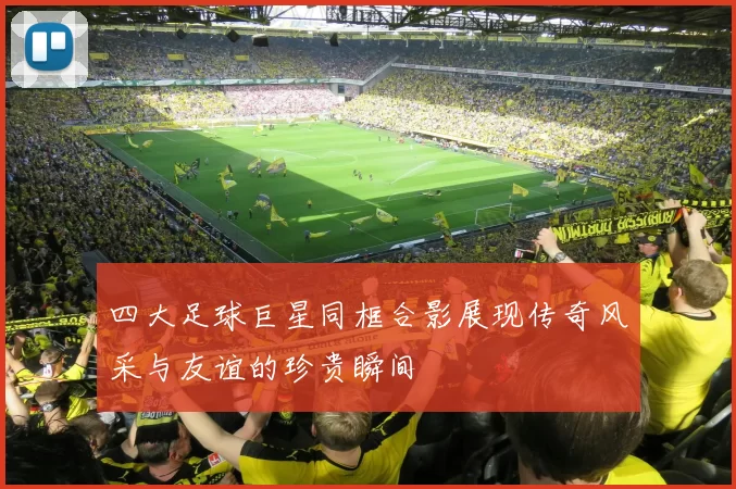 四大足球巨星同框合影展现传奇风采与友谊的珍贵瞬间