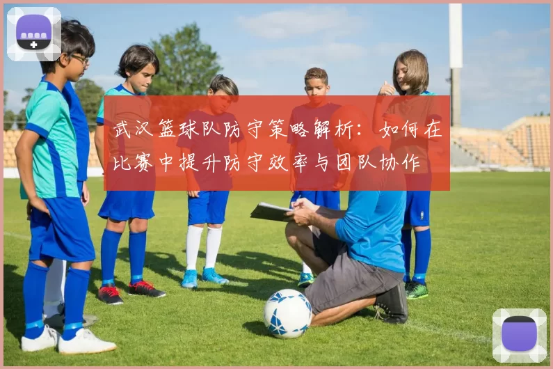 武汉篮球队防守策略解析：如何在比赛中提升防守效率与团队协作
