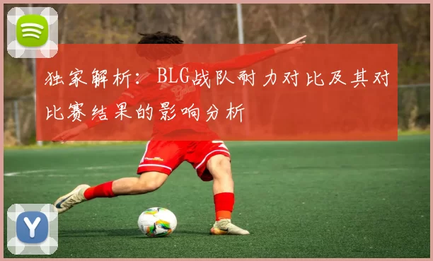 独家解析：BLG战队耐力对比及其对比赛结果的影响分析