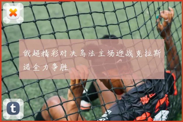 俄超精彩对决乌法主场迎战克拉斯诺全力争胜