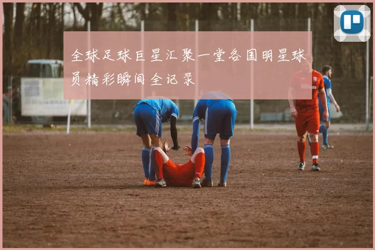 全球足球巨星汇聚一堂各国明星球员精彩瞬间全记录