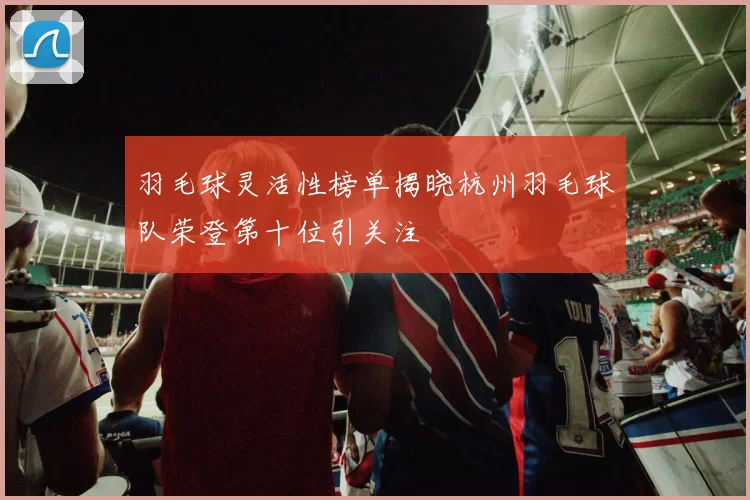 羽毛球灵活性榜单揭晓杭州羽毛球队荣登第十位引关注