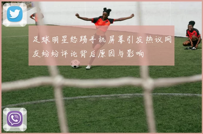足球明星怒踢手机屏幕引发热议网友纷纷评论背后原因与影响