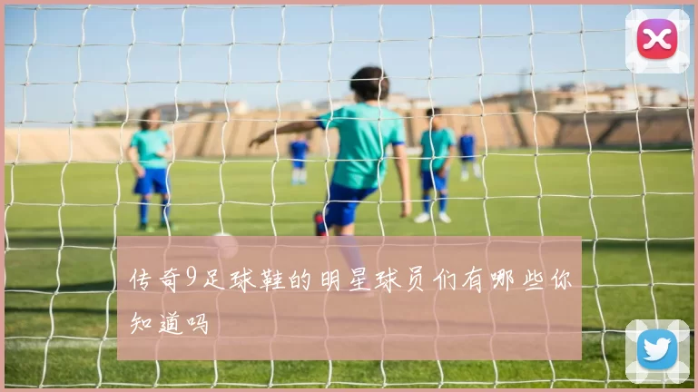 传奇9足球鞋的明星球员们有哪些你知道吗
