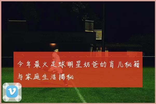 今年最火足球明星奶爸的育儿秘籍与家庭生活揭秘