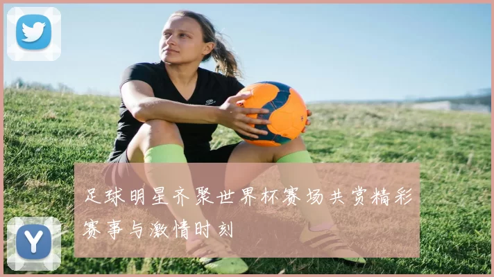 足球明星齐聚世界杯赛场共赏精彩赛事与激情时刻