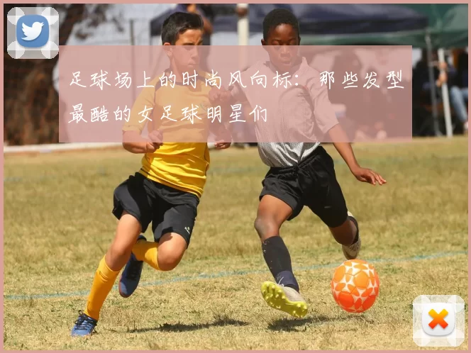 足球场上的时尚风向标：那些发型最酷的女足球明星们