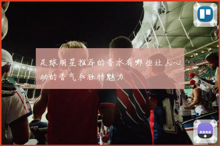 足球明星推荐的香水有哪些让人心动的香气和独特魅力