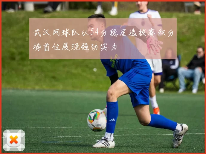 武汉网球队以54分稳居选拔赛积分榜首位展现强劲实力