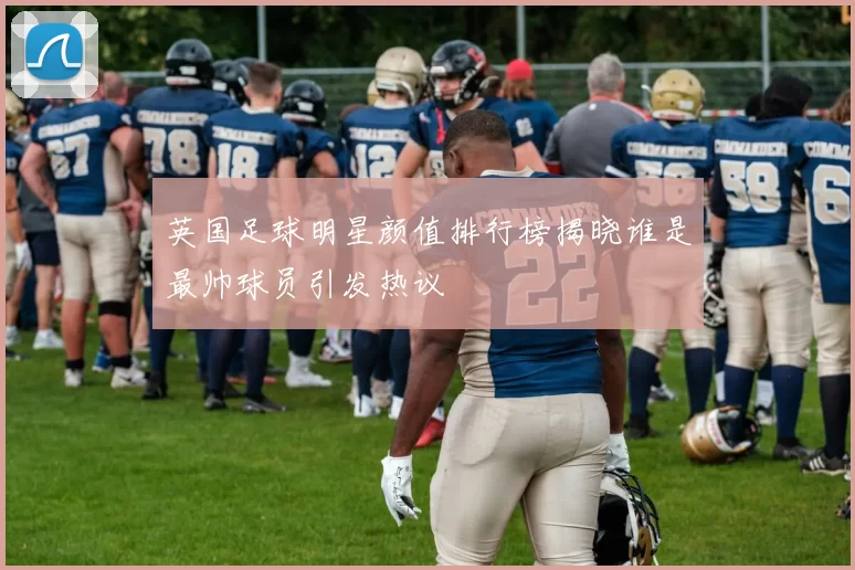 英国足球明星颜值排行榜揭晓谁是最帅球员引发热议