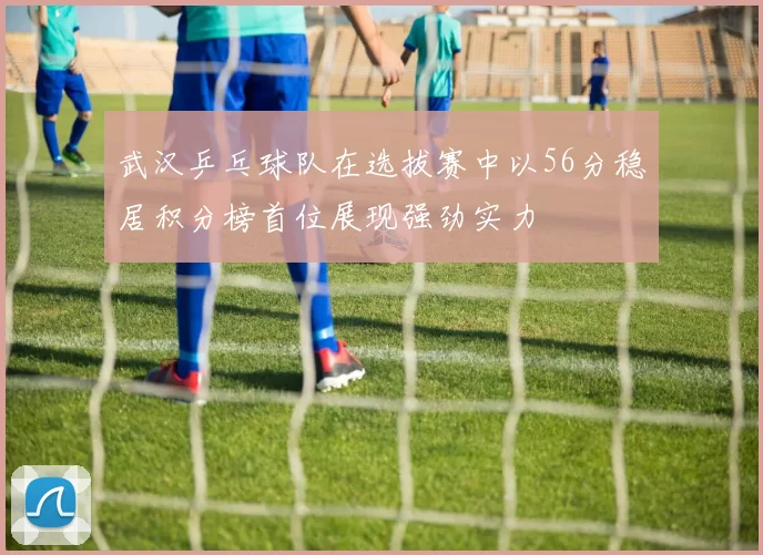 武汉乒乓球队在选拔赛中以56分稳居积分榜首位展现强劲实力
