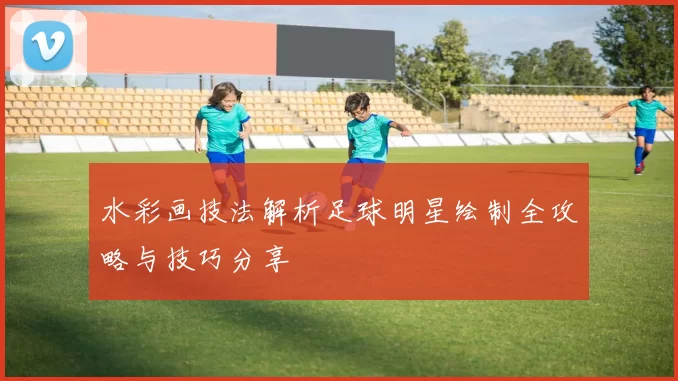 水彩画技法解析足球明星绘制全攻略与技巧分享