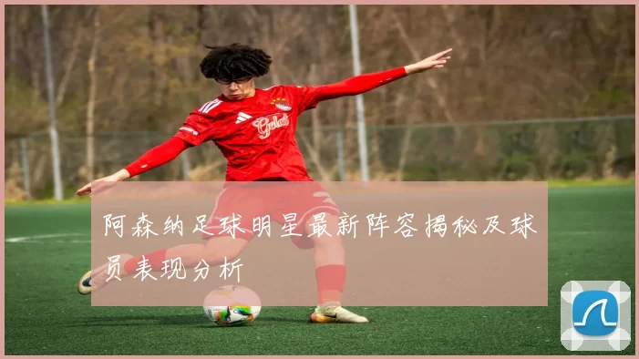 阿森纳足球明星最新阵容揭秘及球员表现分析