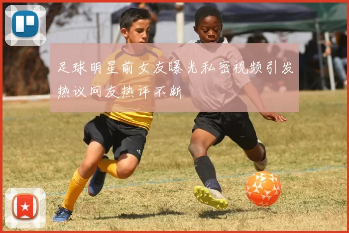 足球明星前女友曝光私密视频引发热议网友热评不断