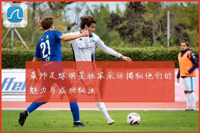 最帅足球明星独家采访揭秘他们的魅力与成功秘诀