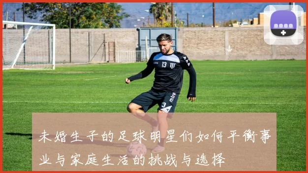 未婚生子的足球明星们如何平衡事业与家庭生活的挑战与选择