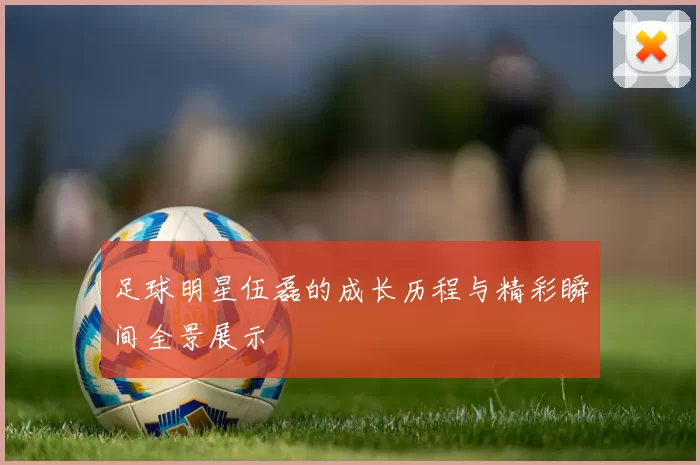 足球明星伍磊的成长历程与精彩瞬间全景展示