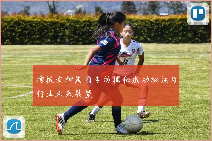 滑板女神周丽专访揭秘成功秘诀与行业未来展望