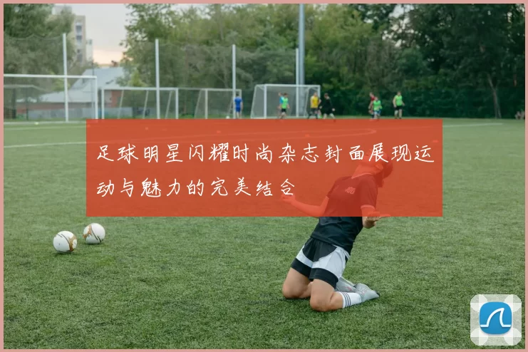 足球明星闪耀时尚杂志封面展现运动与魅力的完美结合