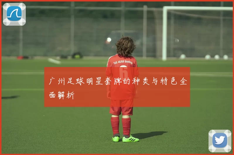 广州足球明星套牌的种类与特色全面解析
