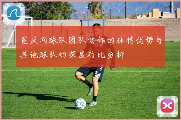 重庆网球队团队协作的独特优势与其他球队的深度对比分析