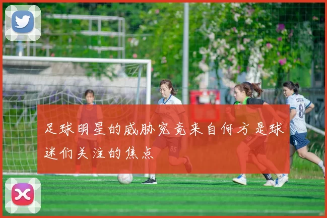 足球明星的威胁究竟来自何方是球迷们关注的焦点