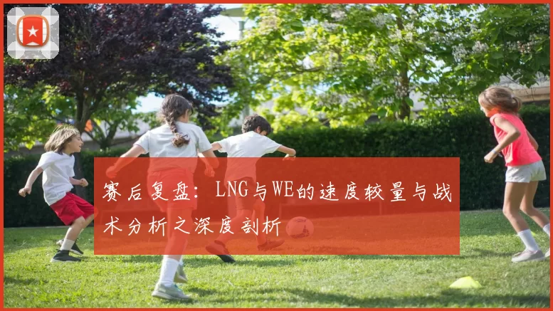 赛后复盘：LNG与WE的速度较量与战术分析之深度剖析
