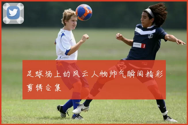 足球场上的风云人物帅气瞬间精彩剪辑合集